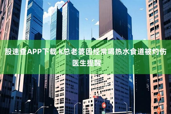 股速查APP下载 k总老婆因经常喝热水食道被灼伤 医生提醒