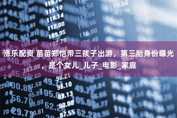 涨乐配资 苗苗郑恺带三孩子出游，第三胎身份曝光，是个女儿_儿子_电影_家庭