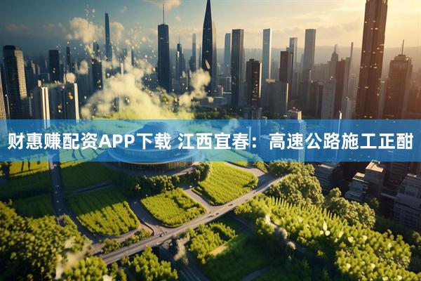 财惠赚配资APP下载 江西宜春：高速公路施工正酣