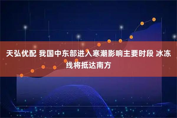 天弘优配 我国中东部进入寒潮影响主要时段 冰冻线将抵达南方