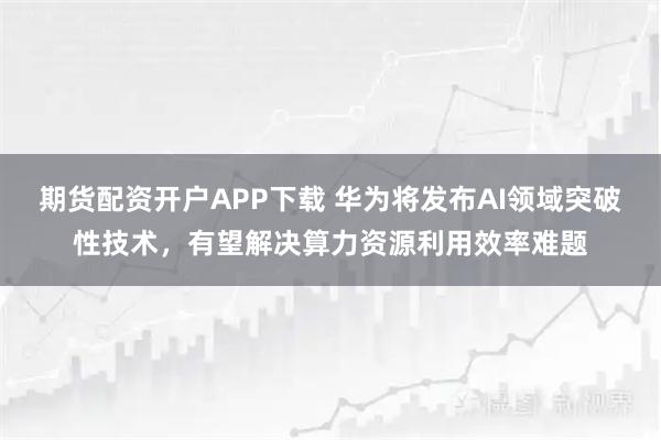 期货配资开户APP下载 华为将发布AI领域突破性技术，有望解决算力资源利用效率难题