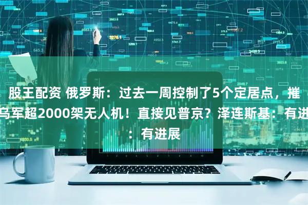 股王配资 俄罗斯：过去一周控制了5个定居点，摧毁乌军超2000架无人机！直接见普京？泽连斯基：有进展