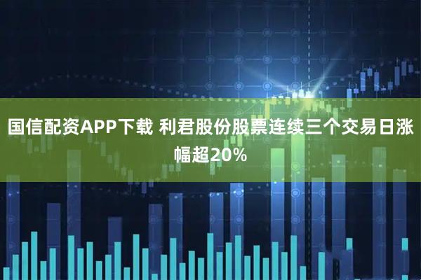 国信配资APP下载 利君股份股票连续三个交易日涨幅超20%