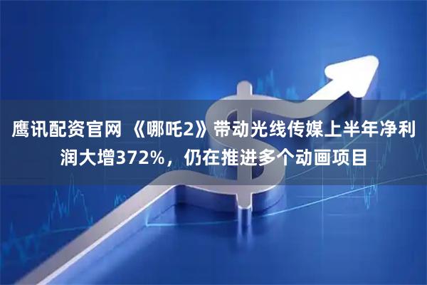 鹰讯配资官网 《哪吒2》带动光线传媒上半年净利润大增372%，仍在推进多个动画项目