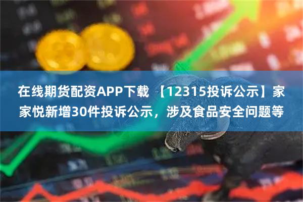 在线期货配资APP下载 【12315投诉公示】家家悦新增30件投诉公示，涉及食品安全问题等