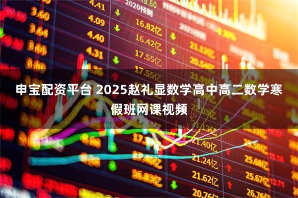 申宝配资平台 2025赵礼显数学高中高二数学寒假班网课视频