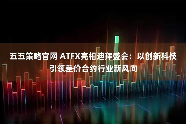 五五策略官网 ATFX亮相迪拜盛会：以创新科技引领差价合约行业新风向