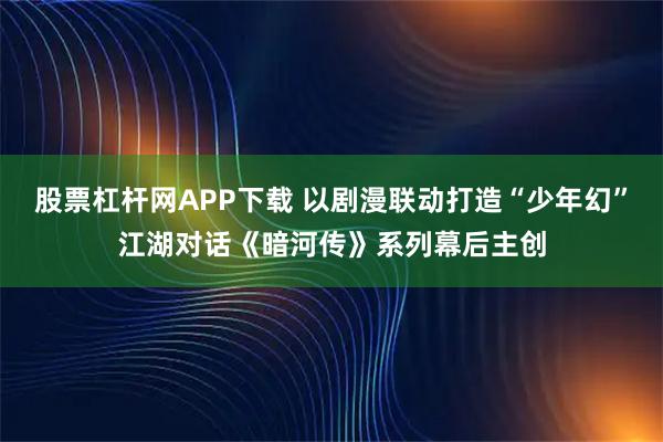 股票杠杆网APP下载 以剧漫联动打造“少年幻”江湖对话《暗河传》系列幕后主创