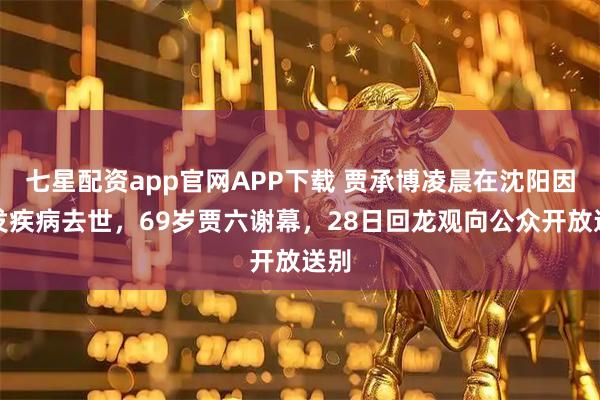 七星配资app官网APP下载 贾承博凌晨在沈阳因突发疾病去世，69岁贾六谢幕，28日回龙观向公众开放送别
