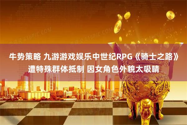 牛势策略 九游游戏娱乐中世纪RPG《骑士之路》遭特殊群体抵制 因女角色外貌太吸睛