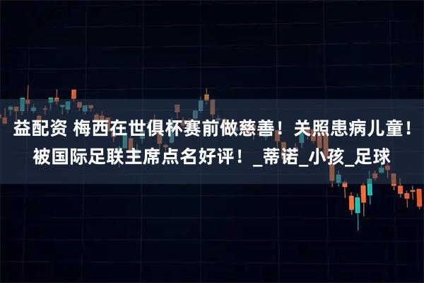 益配资 梅西在世俱杯赛前做慈善！关照患病儿童！被国际足联主席点名好评！_蒂诺_小孩_足球