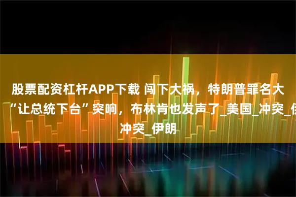股票配资杠杆APP下载 闯下大祸，特朗普罪名大变！“让总统下台”突响，布林肯也发声了_美国_冲突_伊朗