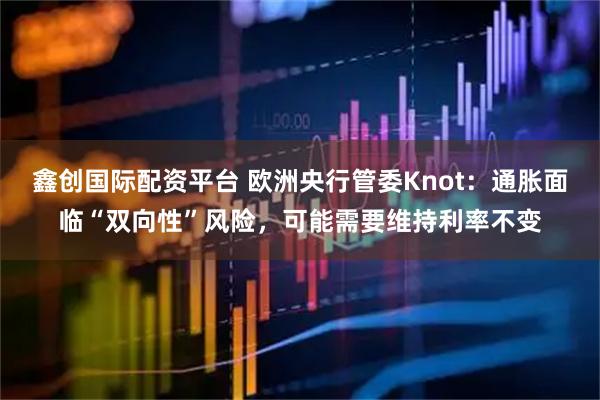 鑫创国际配资平台 欧洲央行管委Knot：通胀面临“双向性”风险，可能需要维持利率不变