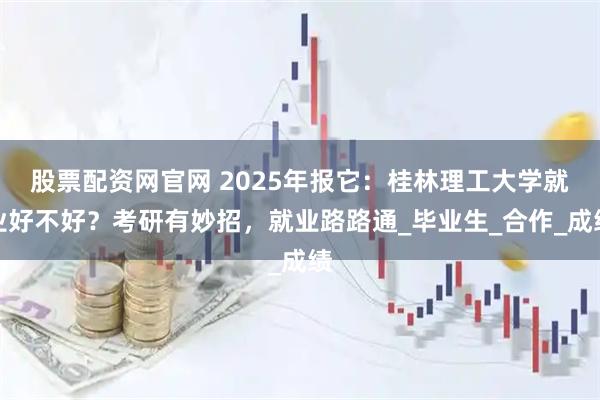 股票配资网官网 2025年报它：桂林理工大学就业好不好？考研有妙招，就业路路通_毕业生_合作_成绩