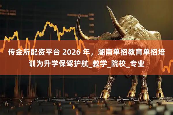 传金所配资平台 2026 年，湖南单招教育单招培训为升学保驾护航_教学_院校_专业