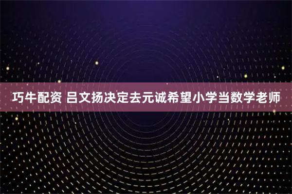 巧牛配资 吕文扬决定去元诚希望小学当数学老师