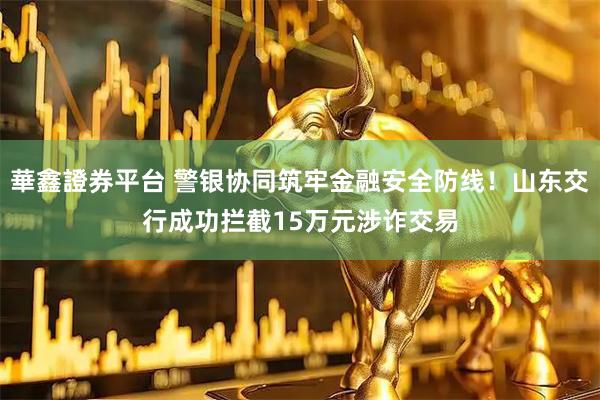 華鑫證券平台 警银协同筑牢金融安全防线！山东交行成功拦截15万元涉诈交易