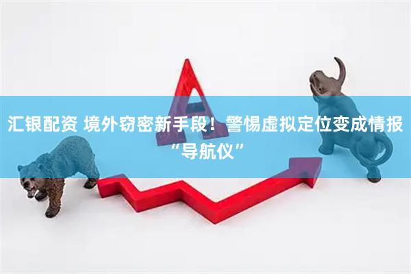 汇银配资 境外窃密新手段！警惕虚拟定位变成情报“导航仪”
