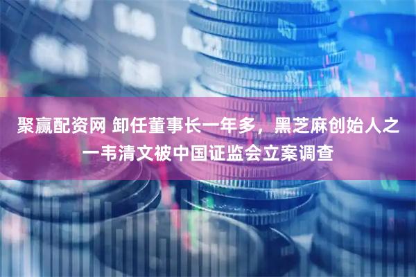 聚赢配资网 卸任董事长一年多，黑芝麻创始人之一韦清文被中国证监会立案调查